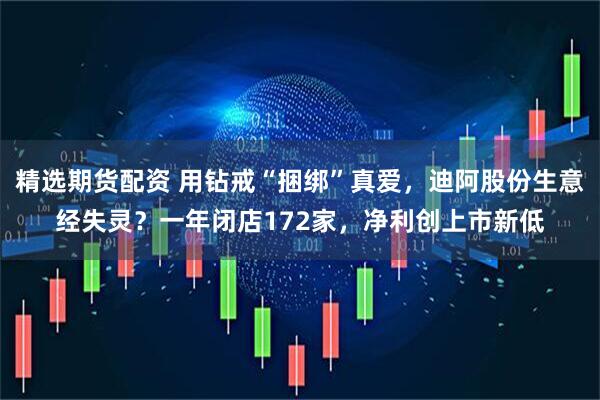 精选期货配资 用钻戒“捆绑”真爱，迪阿股份生意经失灵？一年闭店172家，净利创上市新低