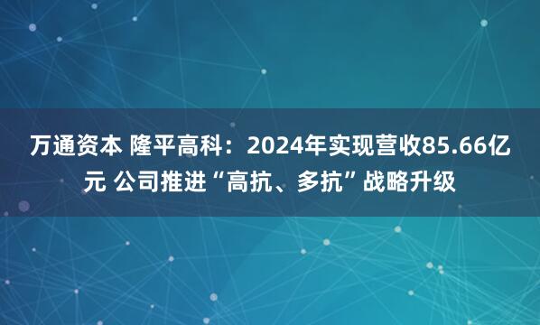 万通资本 隆平高科：2024年实现营收85.66亿元 公司推进“高抗、多抗”战略升级