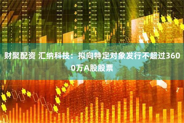 财聚配资 汇纳科技：拟向特定对象发行不超过3600万A股股票