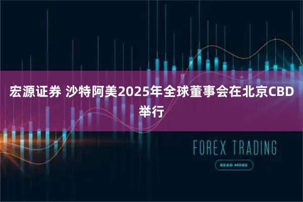 宏源证券 沙特阿美2025年全球董事会在北京CBD举行
