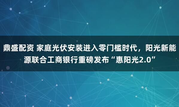 鼎盛配资 家庭光伏安装进入零门槛时代，阳光新能源联合工商银行重磅发布“惠阳光2.0”