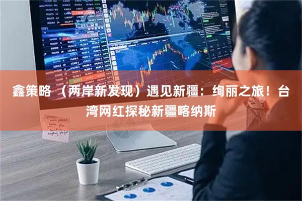 鑫策略 （两岸新发现）遇见新疆：绚丽之旅！台湾网红探秘新疆喀纳斯