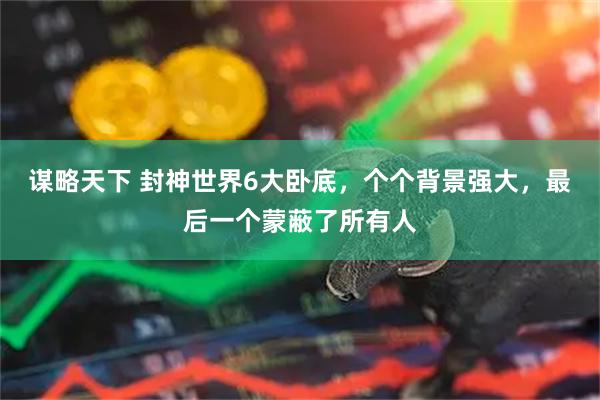 谋略天下 封神世界6大卧底，个个背景强大，最后一个蒙蔽了所有人