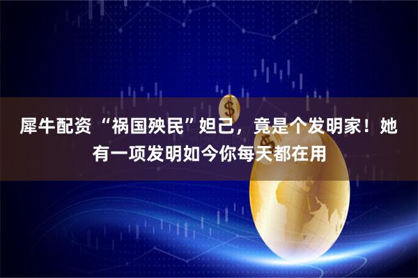 犀牛配资 “祸国殃民”妲己，竟是个发明家！她有一项发明如今你每天都在用