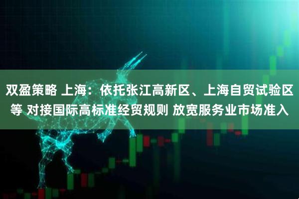 双盈策略 上海：依托张江高新区、上海自贸试验区等 对接国际高标准经贸规则 放宽服务业市场准入