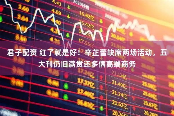 君子配资 红了就是好！辛芷蕾缺席两场活动，五大刊仍旧满贯还多俩高端商务