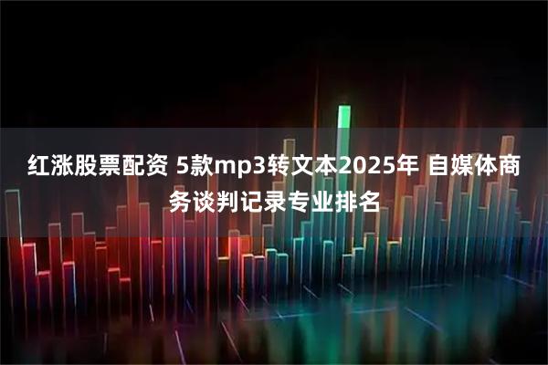 红涨股票配资 5款mp3转文本2025年 自媒体商务谈判记录专业排名