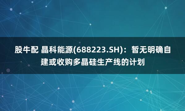 股牛配 晶科能源(688223.SH)：暂无明确自建或收购多晶硅生产线的计划
