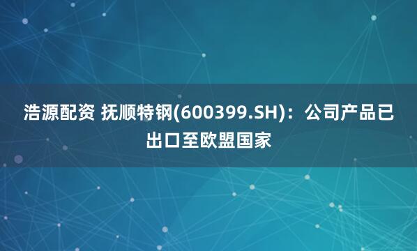 浩源配资 抚顺特钢(600399.SH)：公司产品已出口至欧盟国家