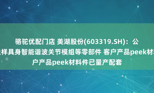 骆驼优配门店 美湖股份(603319.SH)：公司正积极对接送样具身智能谐波关节模组等零部件 客户产品peek材料件已量产配套