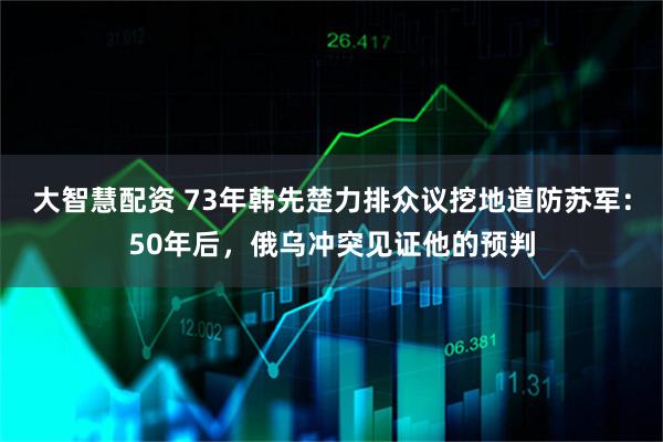 大智慧配资 73年韩先楚力排众议挖地道防苏军：50年后，俄乌冲突见证他的预判