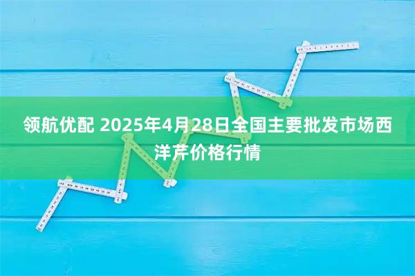 领航优配 2025年4月28日全国主要批发市场西洋芹价格行情