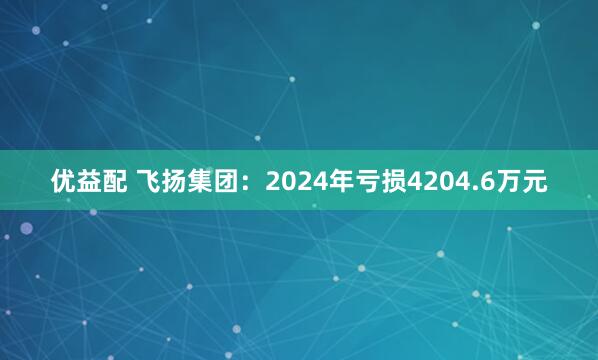 优益配 飞扬集团：2024年亏损4204.6万元