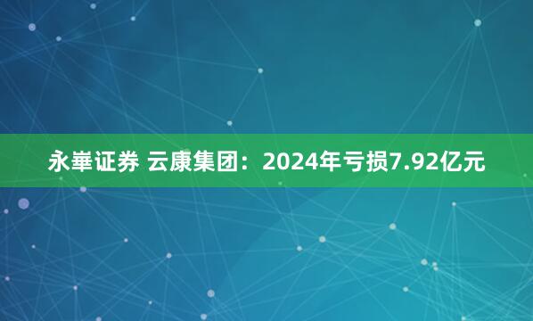 永崋证券 云康集团：2024年亏损7.92亿元