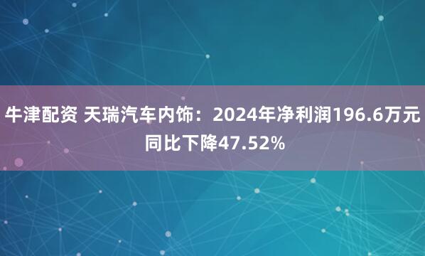 牛津配资 天瑞汽车内饰：2024年净利润196.6万元 同比下降47.52%