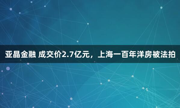 亚晶金融 成交价2.7亿元，上海一百年洋房被法拍