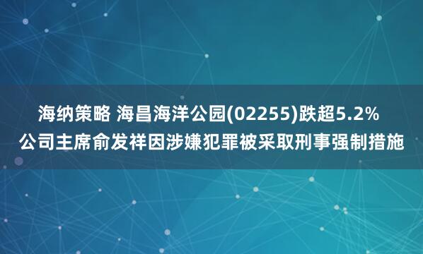 海纳策略 海昌海洋公园(02255)跌超5.2% 公司主席俞发祥因涉嫌犯罪被采取刑事强制措施