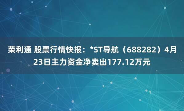 荣利通 股票行情快报：*ST导航（688282）4月23日主力资金净卖出177.12万元