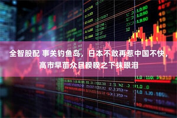 全智股配 事关钓鱼岛，日本不敢再惹中国不快，高市早苗众目睽睽之下抹眼泪