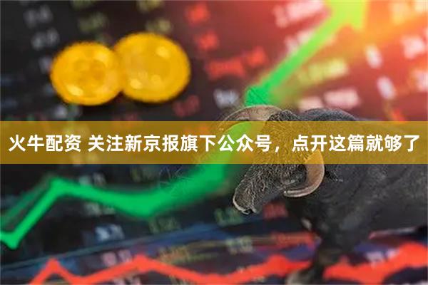 火牛配资 关注新京报旗下公众号，点开这篇就够了
