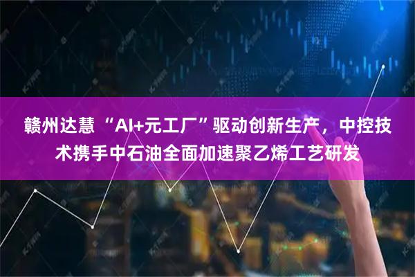 赣州达慧 “AI+元工厂”驱动创新生产，中控技术携手中石油全面加速聚乙烯工艺研发