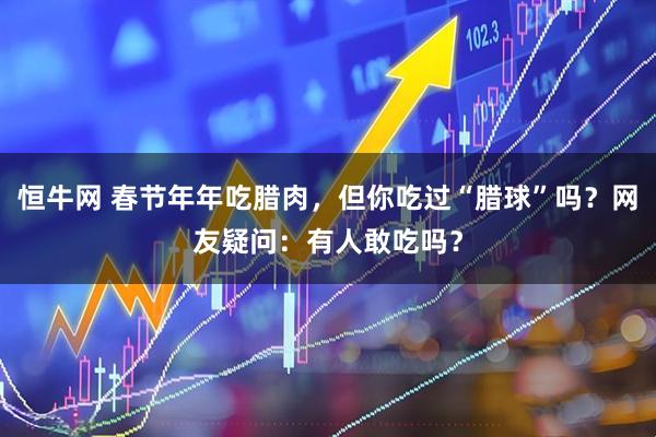 恒牛网 春节年年吃腊肉，但你吃过“腊球”吗？网友疑问：有人敢吃吗？