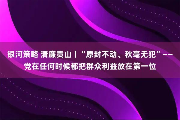 银河策略 清廉贡山丨“原封不动、秋毫无犯”——党在任何时候都把群众利益放在第一位