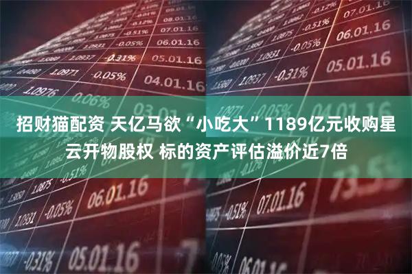 招财猫配资 天亿马欲“小吃大”1189亿元收购星云开物股权 标的资产评估溢价近7倍