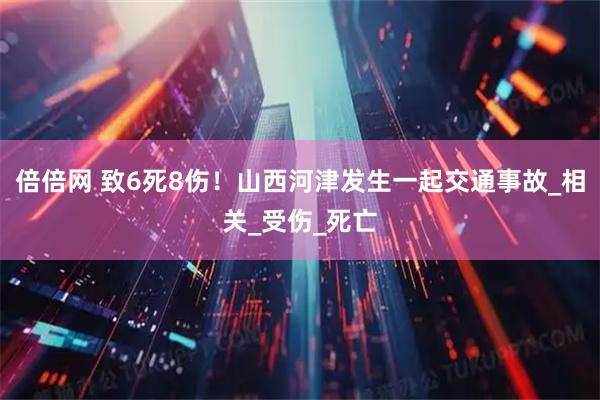 倍倍网 致6死8伤！山西河津发生一起交通事故_相关_受伤_死亡